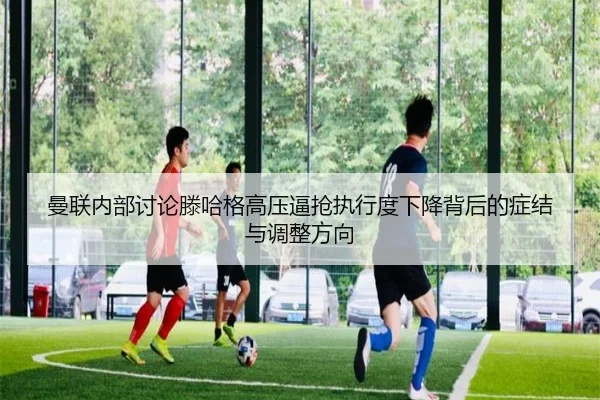 曼联内部讨论滕哈格高压逼抢执行度下降背后的症结与调整方向