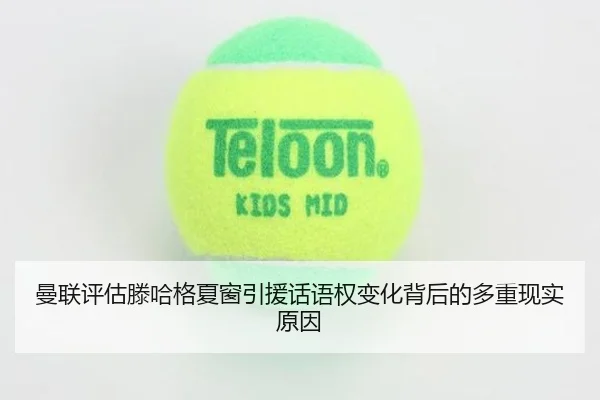曼联评估滕哈格夏窗引援话语权变化背后的多重现实原因