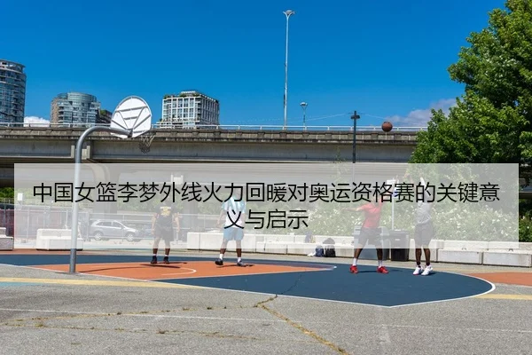 中国女篮李梦外线火力回暖对奥运资格赛的关键意义与启示