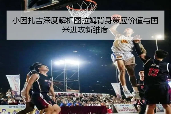 小因扎吉深度解析图拉姆背身策应价值与国米进攻新维度