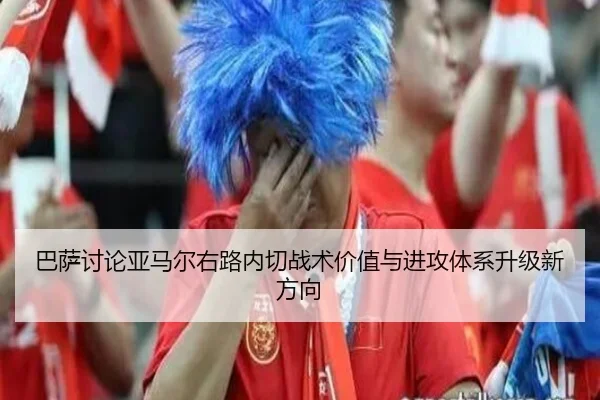 巴萨讨论亚马尔右路内切战术价值与进攻体系升级新方向