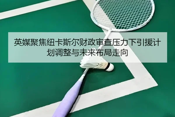 英媒聚焦纽卡斯尔财政审查压力下引援计划调整与未来布局走向